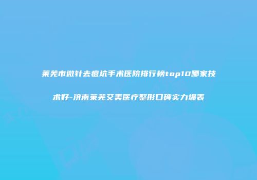 莱芜市微针去痘坑手术医院排行榜top10哪家技术好-济南莱芜艾美医疗整形口碑实力爆表