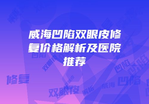 威海凹陷双眼皮修复价格解析及医院推荐