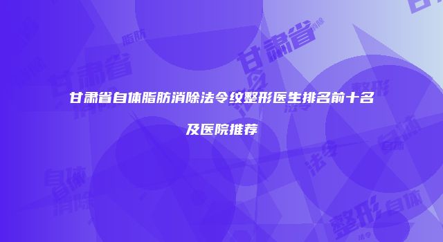 甘肃省自体脂肪消除法令纹整形医生排名前十名及医院推荐