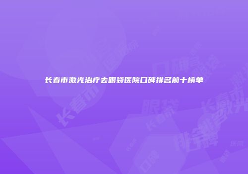 长春市激光治疗去眼袋医院口碑排名前十榜单