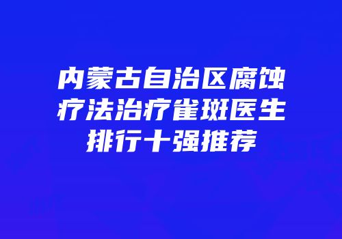 内蒙古自治区腐蚀疗法治疗雀斑医生排行十强推荐