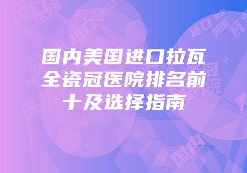 国内美国进口拉瓦全瓷冠医院排名前十及选择指南