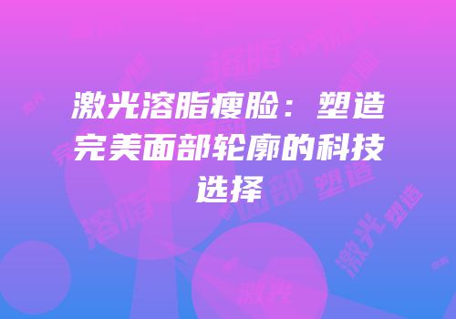 激光溶脂瘦脸：塑造完美面部轮廓的科技选择