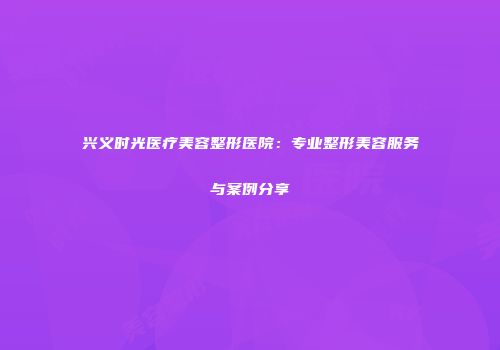 兴义时光医疗美容整形医院：专业整形美容服务与案例分享