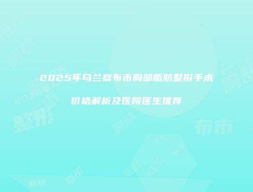 2025年乌兰察布市胸部脂肪整形手术价格解析及医院医生推荐