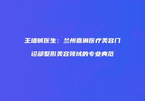 王埴铖医生：兰州嘉琳医疗美容门诊部整形美容领域的专业典范