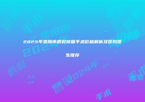 2025年贵阳市唇裂修复手术价格解析及医院医生推荐