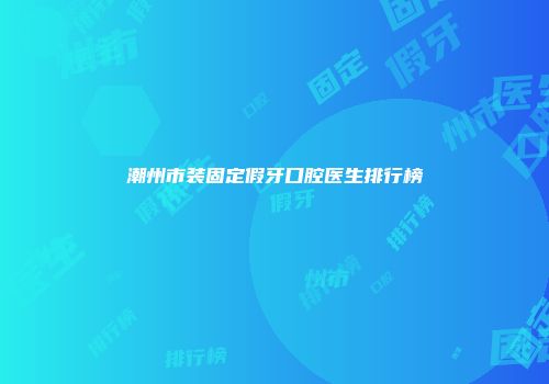 潮州市装固定假牙口腔医生排行榜