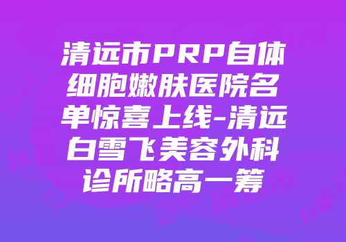 清远市PRP自体细胞嫩肤医院名单惊喜上线-清远白雪飞美容外科诊所略高一筹