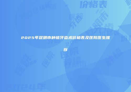 2025年昆明市种植牙齿术价格表及医院医生推荐