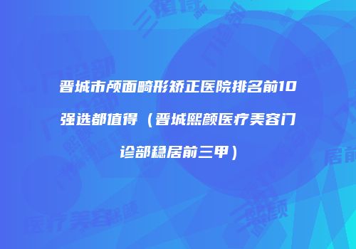 晋城市颅面畸形矫正医院排名前10强选都值得（晋城熙颜医疗美容门诊部稳居前三甲）