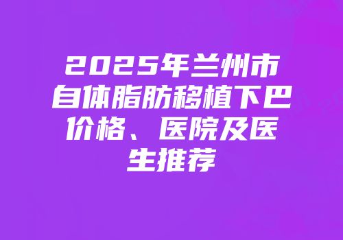 2025年兰州市自体脂肪移植下巴价格、医院及医生推荐