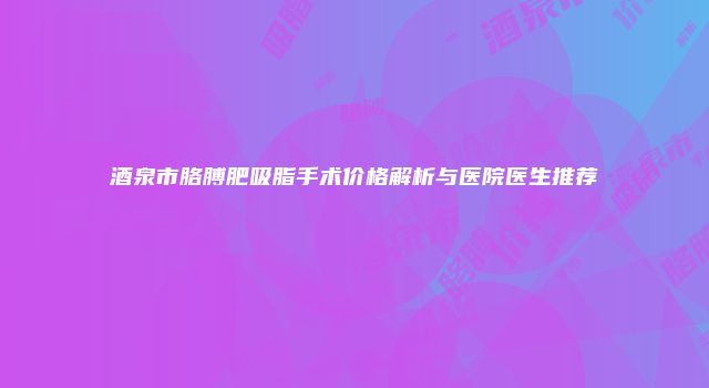 酒泉市胳膊肥吸脂手术价格解析与医院医生推荐