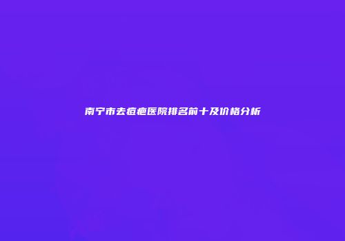 南宁市去痘疤医院排名前十及价格分析