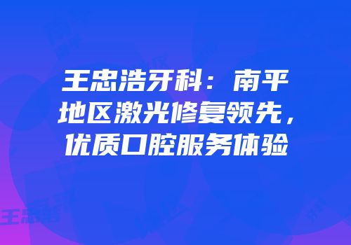 王忠浩牙科：南平地区激光修复领先，优质口腔服务体验