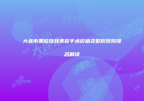 大连市黑脸娃娃美容手术价格及整形医院排名解读