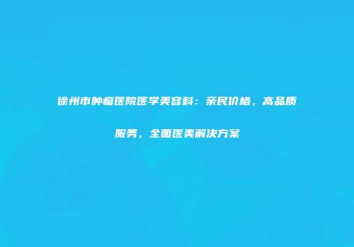 徐州市肿瘤医院医学美容科：亲民价格，高品质服务，全面医美解决方案