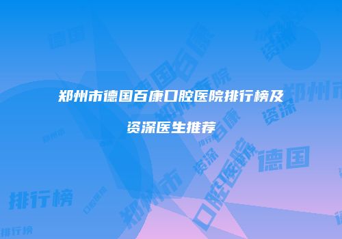 郑州市德国百康口腔医院排行榜及资深医生推荐