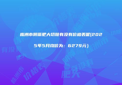 株洲市阴蒂肥大切除有没有价格表呢(2025年5月均价为：6279元）