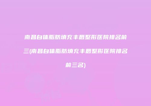 南昌自体脂肪填充丰唇整形医院排名前三(南昌自体脂肪填充丰唇整形医院排名前三名)