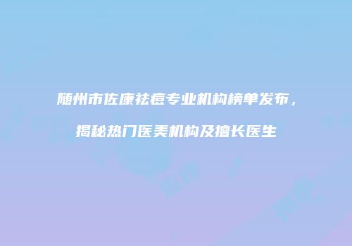 随州市佐康祛痘专业机构榜单发布，揭秘热门医美机构及擅长医生