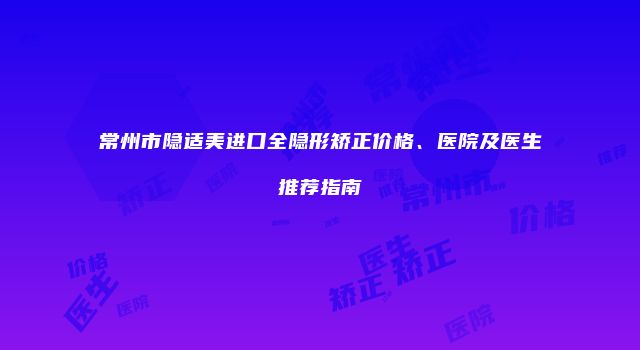 常州市隐适美进口全隐形矫正价格、医院及医生推荐指南