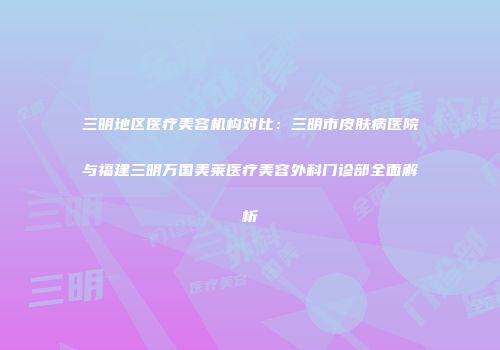 三明地区医疗美容机构对比：三明市皮肤病医院与福建三明万国美莱医疗美容外科门诊部全面解析