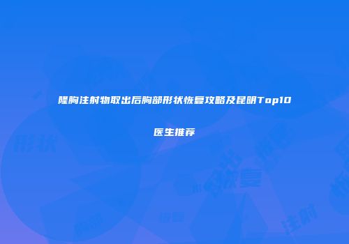 隆胸注射物取出后胸部形状恢复攻略及昆明Top10医生推荐