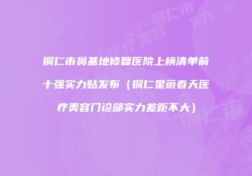 铜仁市鼻基地修复医院上榜清单前十强实力贴发布（铜仁星薇春天医疗美容门诊部实力差距不大）