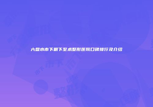 六盘水市下眼下至术整形医院口碑排行及介绍