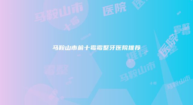马鞍山市前十霉霉整牙医院推荐