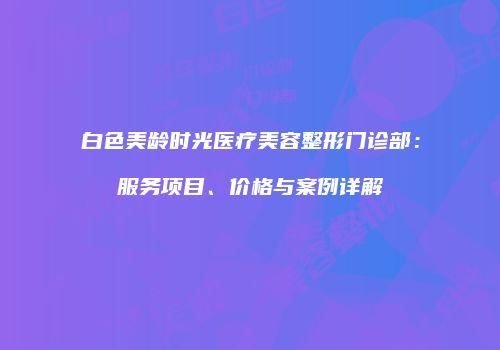 白色美龄时光医疗美容整形门诊部：服务项目、价格与案例详解