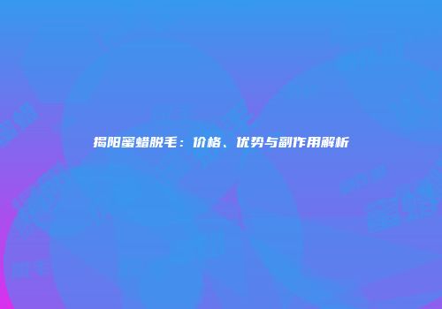 揭阳蜜蜡脱毛：价格、优势与副作用解析
