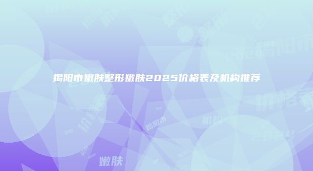 揭阳市嫩肤整形嫩肤2025价格表及机构推荐