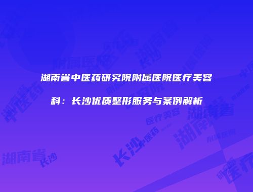 湖南省中医药研究院附属医院医疗美容科：长沙优质整形服务与案例解析