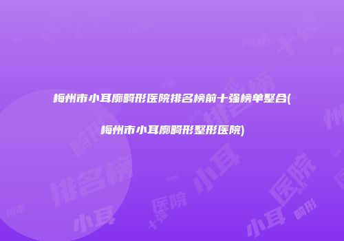 梅州市小耳廓畸形医院排名榜前十强榜单整合(梅州市小耳廓畸形整形医院)