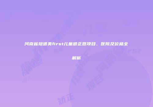 河南省隐适美first儿童矫正器项目、医院及价格全解析