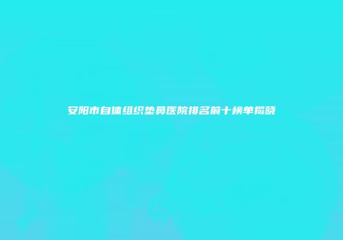 安阳市自体组织垫鼻医院排名前十榜单揭晓