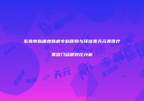 东莞市肤康皮肤病专科医院与环球美天元美医疗美容门诊部对比分析