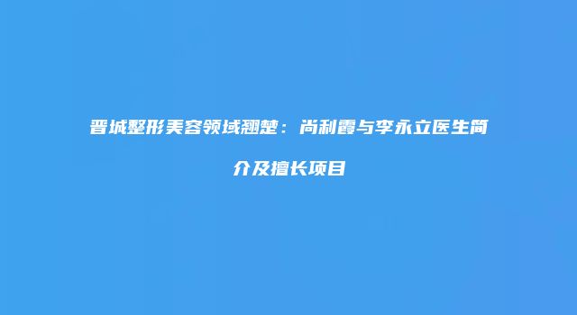 晋城整形美容领域翘楚：尚利霞与李永立医生简介及擅长项目