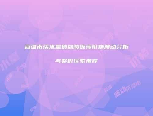 菏泽市活水量玻尿酸原液价格波动分析与整形医院推荐