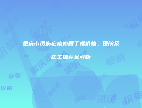 重庆市烫伤疤痕修复手术价格、医院及医生推荐全解析