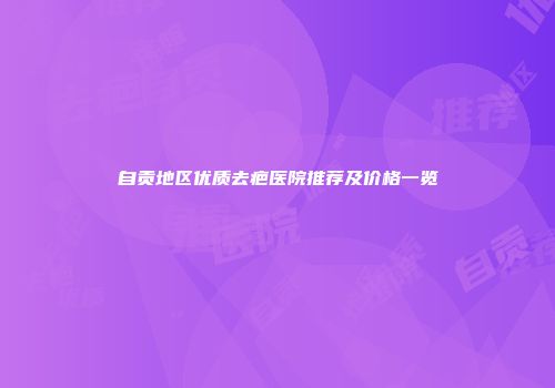 自贡地区优质去疤医院推荐及价格一览
