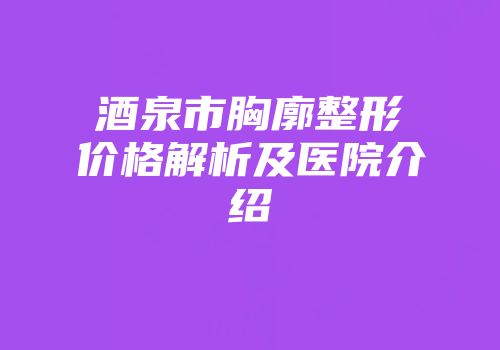 酒泉市胸廓整形价格解析及医院介绍