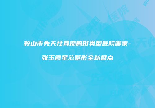 鞍山市先天性耳廓畸形类型医院哪家-张玉霞星范整形全新盘点