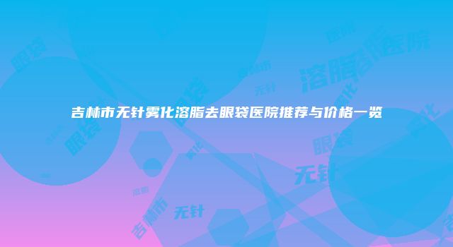 吉林市无针雾化溶脂去眼袋医院推荐与价格一览