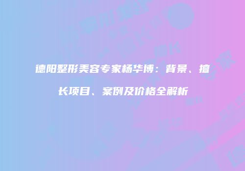 德阳整形美容专家杨华博：背景、擅长项目、案例及价格全解析