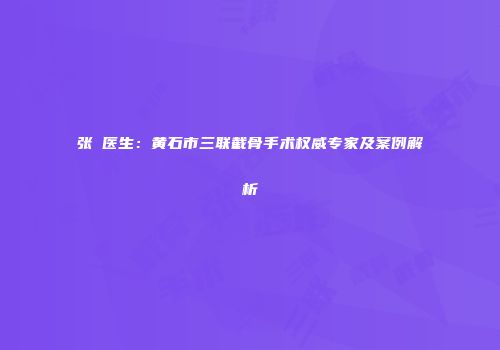 张祎医生：黄石市三联截骨手术权威专家及案例解析