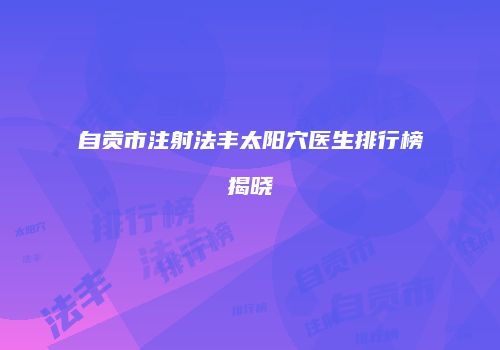 自贡市注射法丰太阳穴医生排行榜揭晓