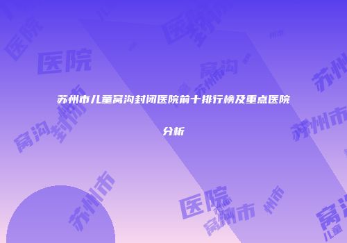 苏州市儿童窝沟封闭医院前十排行榜及重点医院分析